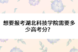 想要報考湖北科技學院需要多少高考分？ 