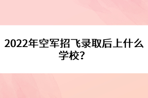 2022年空軍招飛錄取后上什么學(xué)校？