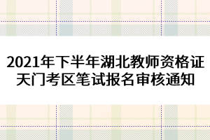 2021年下半年湖北教師資格證天門考區(qū)筆試報名審核通知