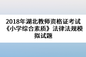 2018年湖北教師資格證考試《小學(xué)綜合素質(zhì)》法律法規(guī)模擬試題