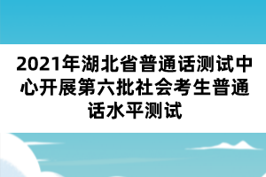 2021年湖北省普通話測試中心開展第六批社會考生普通話水平測試