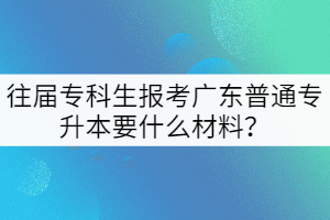 往屆專科生報(bào)考廣東普通專升本要什么材料？