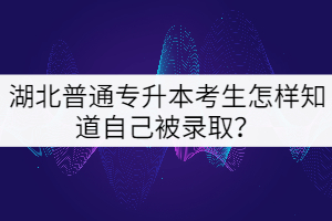 湖北普通專(zhuān)升本考生怎樣知道自己被錄取？