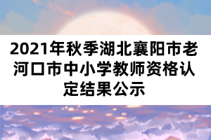 2021年秋季湖北襄陽(yáng)市老河口市中小學(xué)教師資格認(rèn)定結(jié)果公示