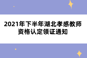 2021年下半年湖北孝感教師資格認定領證通知