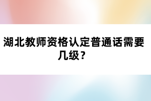 湖北教師資格認(rèn)定普通話需要幾級？