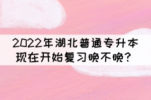 2022年湖北普通專(zhuān)升本現(xiàn)在開(kāi)始復(fù)習(xí)晚不晚？