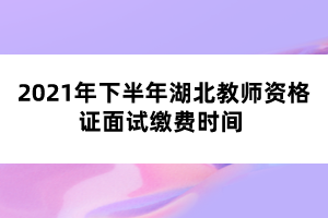 2021年下半年湖北教師資格證面試?yán)U費(fèi)時間 