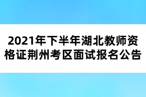 2021年下半年湖北教師資格證荊州考區(qū)面試報名公告