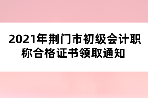 2021年荊門市初級(jí)會(huì)計(jì)職稱合格證書(shū)領(lǐng)取通知 