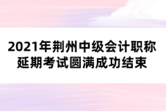 2021年荊州中級會計(jì)職稱延期考試圓滿成功結(jié)束