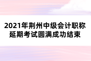 2021年荊州中級會計職稱延期考試圓滿成功結(jié)束