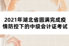 2021年湖北省圓滿完成疫情防控下的中級會計(jì)證考試