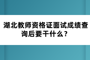 湖北教師資格證面試成績(jī)查詢后要干什么？