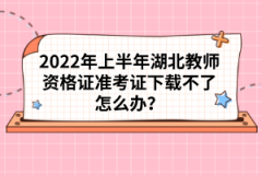 2022年上半年湖北教師資格證準(zhǔn)考證下載不了怎么辦？