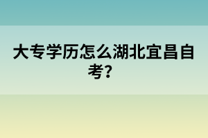 大專學(xué)歷怎么湖北宜昌自考？