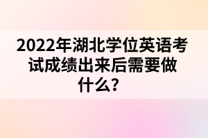 2022年湖北學(xué)位英語考試成績出來后需要做什么？