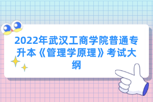 2022年武漢工商學(xué)院普通專升本《管理學(xué)原理》考試大綱