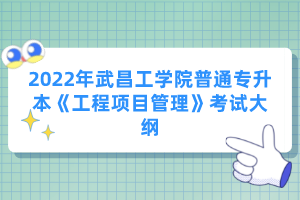 2022年武昌工學(xué)院普通專升本《工程項(xiàng)目管理》考試大綱