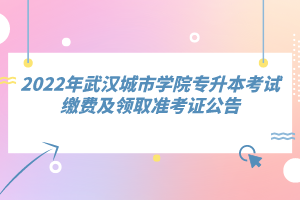 2022年武漢城市學院專升本考試繳費及領(lǐng)取準考證公告