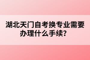 湖北天門自考換專業(yè)需要辦理什么手續(xù)？