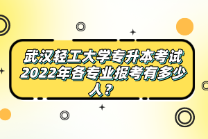 武漢輕工大學(xué)專升本考試2022年各專業(yè)報考有多少人？