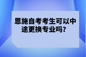 恩施自考考生可以中途更換專業(yè)嗎？