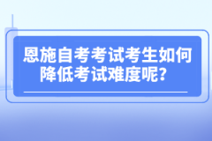 恩施自考考試考生如何降低考試難度呢？