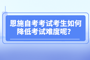 恩施自考考試考生如何降低考試難度呢？