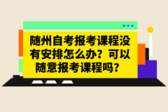 隨州自考報考課程沒有安排怎么辦？可以隨意報考課程嗎？