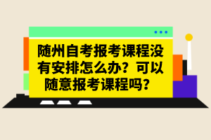 隨州自考報(bào)考課程沒有安排怎么辦？可以隨意報(bào)考課程嗎？