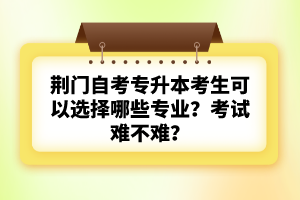 荊門自考專升本考生可以選擇哪些專業(yè)？考試難不難？