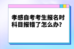 孝感自考考生報(bào)名時(shí)科目報(bào)錯(cuò)了怎么辦？