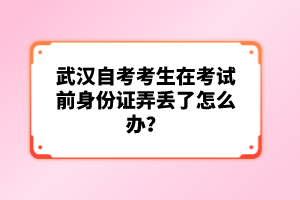 武漢自考考生在考試前身份證弄丟了怎么辦？