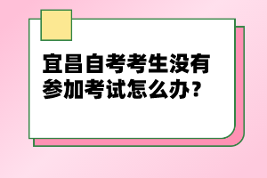 宜昌自考考生沒(méi)有參加考試怎么辦？